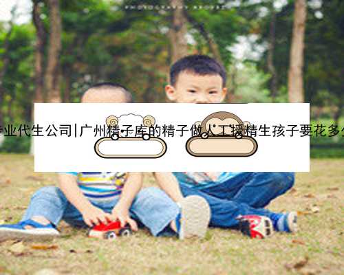 南京专业代生公司|广州精子库的精子做人工授精生孩子要花多少钱？