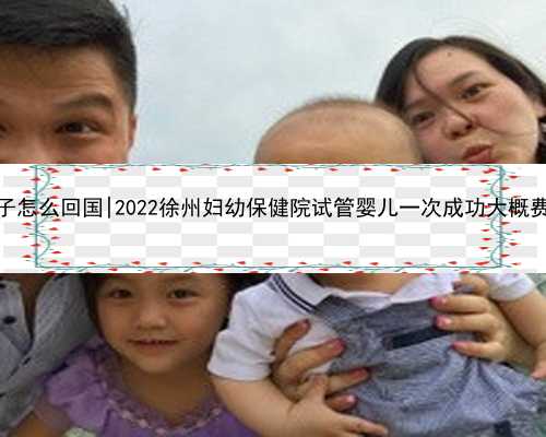 南京代孕孩子怎么回国|2022徐州妇幼保健院试管婴儿一次成功大概费用是多少？