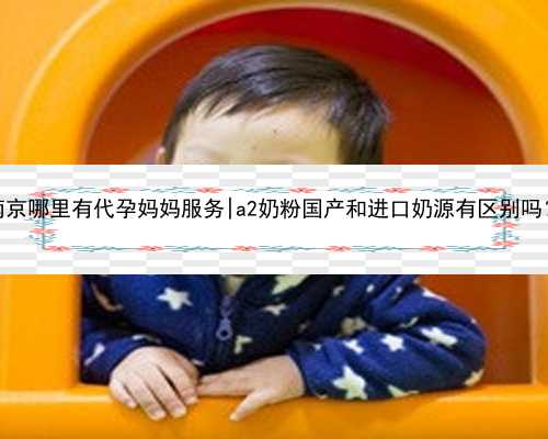 南京哪里有代孕妈妈服务|a2奶粉国产和进口奶源有区别吗？