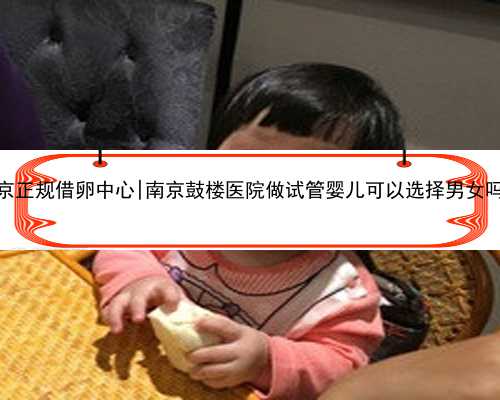 南京正规借卵中心|南京鼓楼医院做试管婴儿可以选择男女吗？