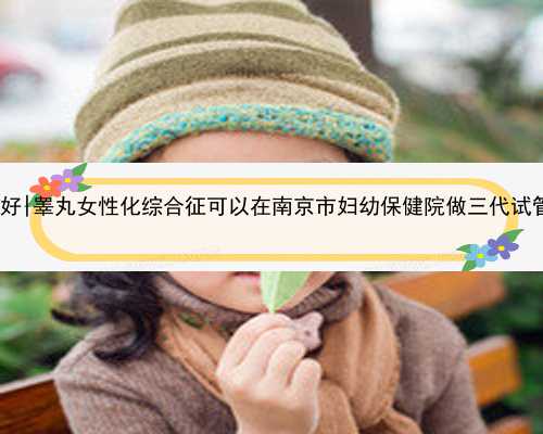 南京哪里的代孕医院好|睾丸女性化综合征可以在南京市妇幼保健院做三代试管