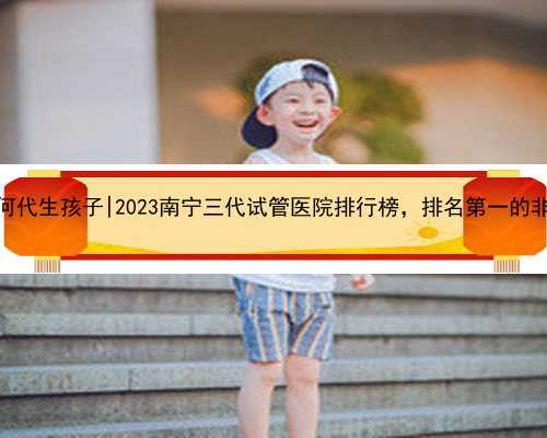 南宁如何代生孩子|2023南宁三代试管医院排行榜，排名第一的非它莫属