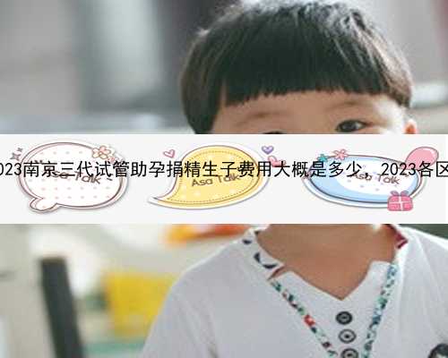南京私立医院代怀|2023南京三代试管助孕捐精生子费用大概是多少，2023各区助孕